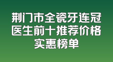 荆门市全瓷牙连冠医生前十推荐价格实惠榜单