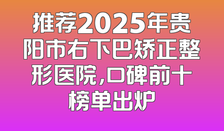 推荐2025年贵阳市右下巴矫正整形医院，口碑前十榜单出炉