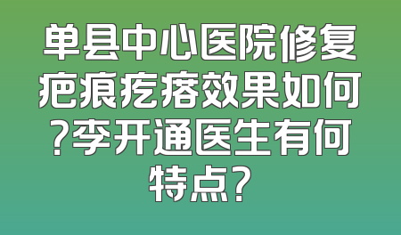 单县中心医院修复疤痕疙瘩效果如何？李开通医生有何特点？