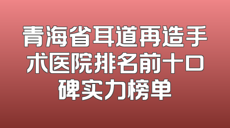 青海省耳道再造手术医院排名前十口碑实力榜单