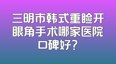 三明市韩式重睑开眼角手术哪家医院口碑好？