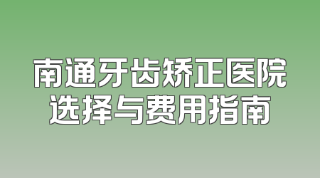 南通牙齿矫正医院选择与费用指南
