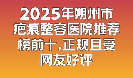 2025年朔州市疤痕整容医院推荐榜前十，正规且受网友好评