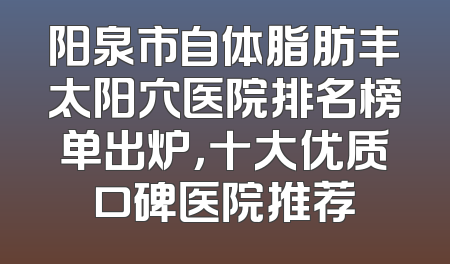 阳泉市自体脂肪丰太阳穴医院排名榜单出炉，十大优质口碑医院推荐