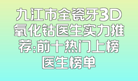 九江市全瓷牙3D氧化钴医生实力推荐：前十热门上榜医生榜单
