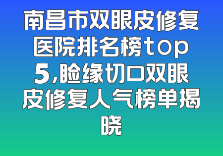 南昌市双眼皮修复医院排名榜top5，睑缘切口双眼皮修复人气榜单揭晓