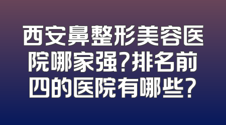 西安鼻整形美容医院哪家强？排名前四的医院有哪些？