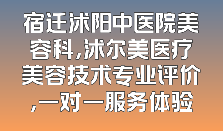 宿迁沭阳中医院美容科，沭尔美医疗美容技术专业评价，一对一服务体验