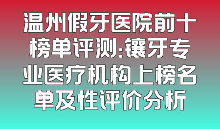 温州假牙医院前十榜单评测：镶牙专业医疗机构上榜名单及性评价分析