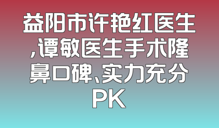 益阳市许艳红医生，谭敏医生手术隆鼻口碑、实力充分PK