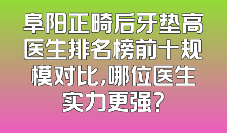 阜阳正畸后牙垫高医生排名榜前十规模对比，哪位医生实力更强？