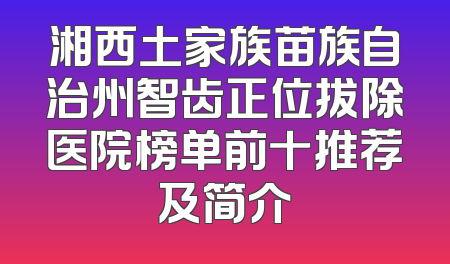 湘西土家族苗族自治州智齿正位拔除医院榜单前十推荐及简介