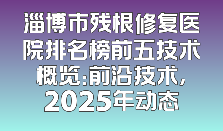 淄博市残根修复医院排名榜前五技术概览：前沿技术，2025年动态
