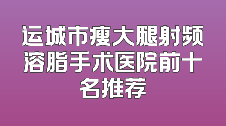 运城市瘦大腿射频溶脂手术医院前十名推荐