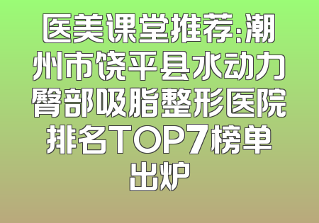 医美课堂推荐：潮州市饶平县水动力臀部吸脂整形医院排名TOP7榜单出炉