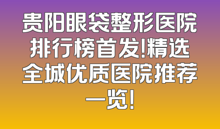 贵阳眼袋整形医院排行榜首发！精选全城优质医院推荐一览！