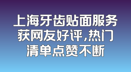 上海牙齿贴面服务获网友好评，热门清单点赞不断