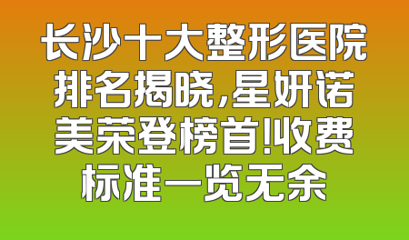 长沙十大整形医院排名揭晓，星妍诺美荣登榜首！收费标准一览无余