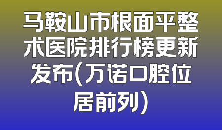 马鞍山市根面平整术医院排行榜更新发布（万诺口腔位居前列）
