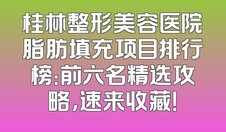 桂林整形美容医院脂肪填充项目排行榜：前六名精选攻略，速来收藏！