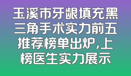 玉溪市牙龈填充黑三角手术实力前五推荐榜单出炉，上榜医生实力展示