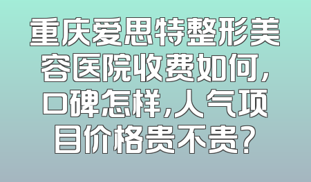 重庆爱思特整形美容医院收费如何，口碑怎样，人气项目价格贵不贵？