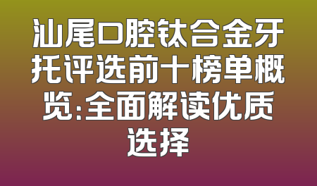 汕尾口腔钛合金牙托评选前十榜单概览：全面解读优质选择
