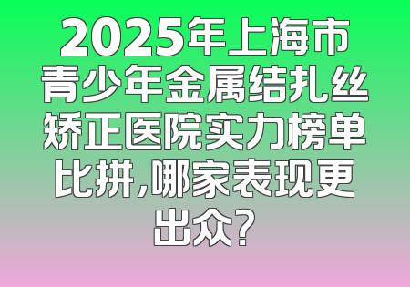 2025年上海市青少年金属结扎丝矫正医院实力榜单比拼，哪家表现更出众？