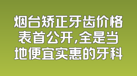 烟台矫正牙齿价格表首公开，全是当地便宜实惠的牙科