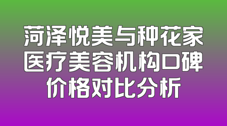 菏泽悦美与种花家医疗美容机构口碑价格对比分析