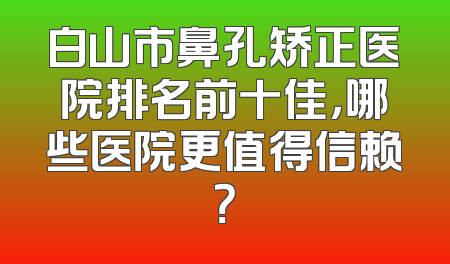 白山市鼻孔矫正医院排名前十佳，哪些医院更值得信赖？