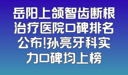岳阳上颌智齿断根治疗医院口碑排名公布！孙亮牙科实力口碑均上榜