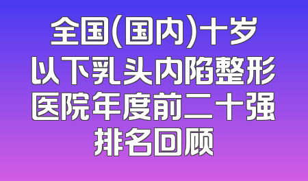 全国（国内）十岁以下乳头内陷整形医院年度前二十强排名回顾