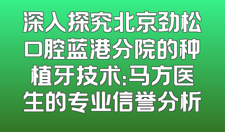 深入探究北京劲松口腔蓝港分院的种植牙技术：马方医生的专业信誉分析