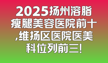 2025扬州溶脂瘦腿美容医院前十，维扬区医院医美科位列前三！
