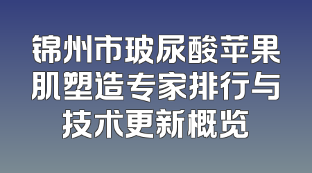 锦州市玻尿酸苹果肌塑造专家排行与技术更新概览