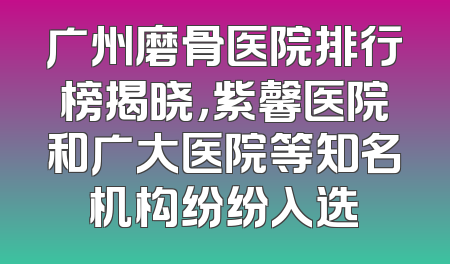广州磨骨医院排行榜揭晓，紫馨医院和广大医院等知名机构纷纷入选