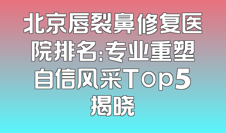 北京唇裂鼻修复医院排名：专业重塑自信风采Top5揭晓