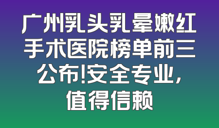 广州乳头乳晕嫩红手术医院榜单前三公布！安全专业，值得信赖