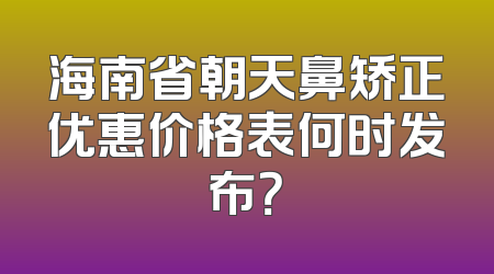 海南省朝天鼻矫正优惠价格表何时发布？