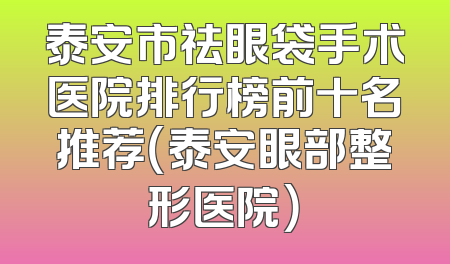 泰安市祛眼袋手术医院排行榜前十名推荐（泰安眼部整形医院）