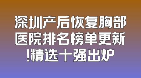 深圳产后恢复胸部医院排名榜单更新！精选十强出炉