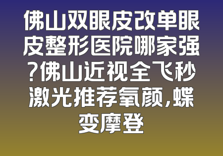 佛山双眼皮改单眼皮整形医院哪家强？佛山近视全飞秒激光推荐氧颜，蝶变摩登