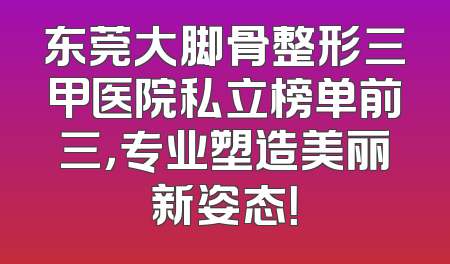 东莞大脚骨整形三甲医院私立榜单前三，专业塑造美丽新姿态！