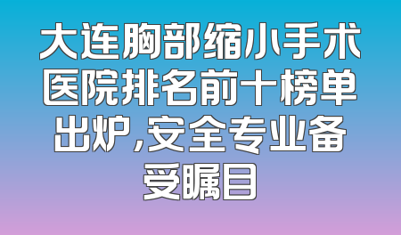 大连胸部缩小手术医院排名前十榜单出炉，安全专业备受瞩目