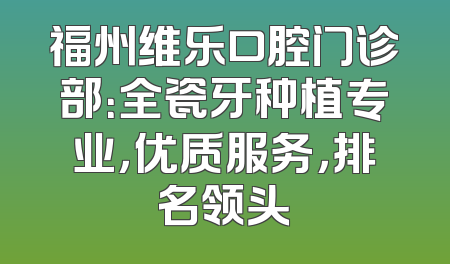 福州维乐口腔门诊部：全瓷牙种植专业，优质服务，排名领头