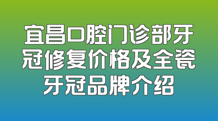 宜昌口腔门诊部牙冠修复价格及全瓷牙冠品牌介绍