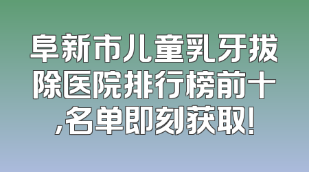 阜新市儿童乳牙拔除医院排行榜前十，名单即刻获取！