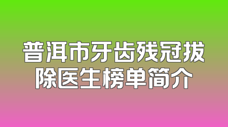 普洱市牙齿残冠拔除医生榜单简介