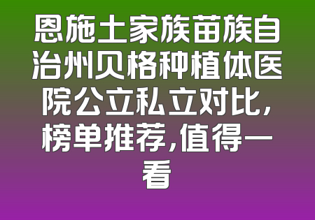恩施土家族苗族自治州贝格种植体医院公立私立对比，榜单推荐，值得一看